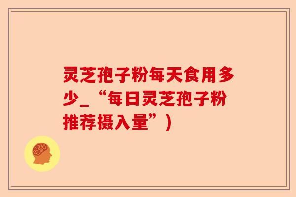 灵芝孢子粉每天食用多少_“每日灵芝孢子粉推荐摄入量”)-第1张图片-卓越灵芝孢子粉