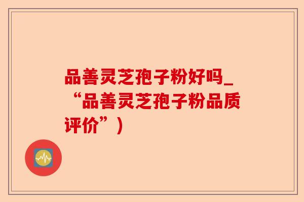 品善灵芝孢子粉好吗_“品善灵芝孢子粉品质评价”)-第1张图片-卓越灵芝孢子粉