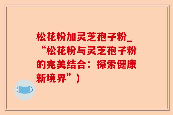 松花粉加灵芝孢子粉_“松花粉与灵芝孢子粉的完美结合:探索健康新境界”)-第1张图片-卓越灵芝孢子粉 松花粉加灵芝孢子粉_“松花粉与灵芝孢子粉的完美结合:探索健康新境界”)-第1张图片-卓越灵芝孢子粉