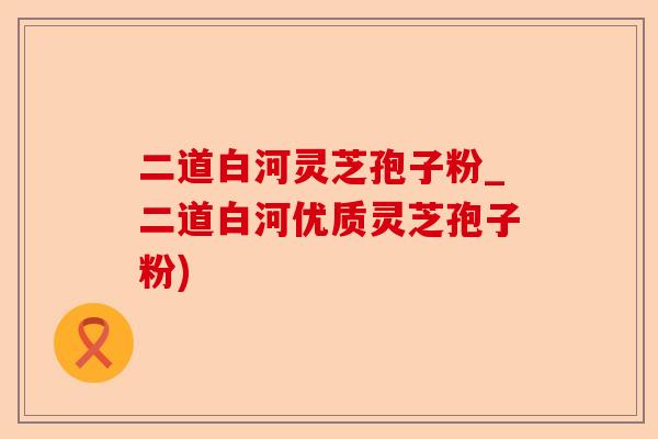 二道白河灵芝孢子粉_二道白河优质灵芝孢子粉)-第1张图片-卓越灵芝孢子粉 二道白河灵芝孢子粉_二道白河优质灵芝孢子粉)-第1张图片-卓越灵芝孢子粉