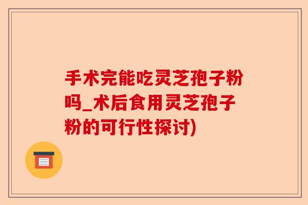 手术完能吃灵芝孢子粉吗_术后食用灵芝孢子粉的可行性探讨)-第1张图片-卓越灵芝孢子粉