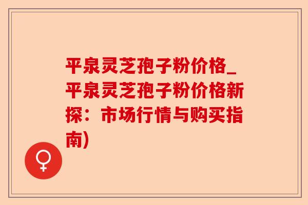 平泉灵芝孢子粉价格_平泉灵芝孢子粉价格新探：市场行情与购买指南)-第1张图片-卓越灵芝孢子粉