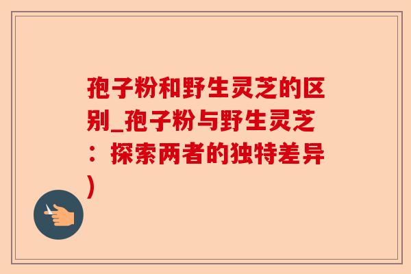 孢子粉和野生灵芝的区别_孢子粉与野生灵芝：探索两者的独特差异)-第1张图片-卓越灵芝孢子粉