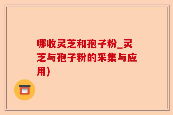 哪收灵芝和孢子粉_灵芝与孢子粉的采集与应用)-第1张图片-卓越灵芝孢子粉 哪收灵芝和孢子粉_灵芝与孢子粉的采集与应用)-第1张图片-卓越灵芝孢子粉