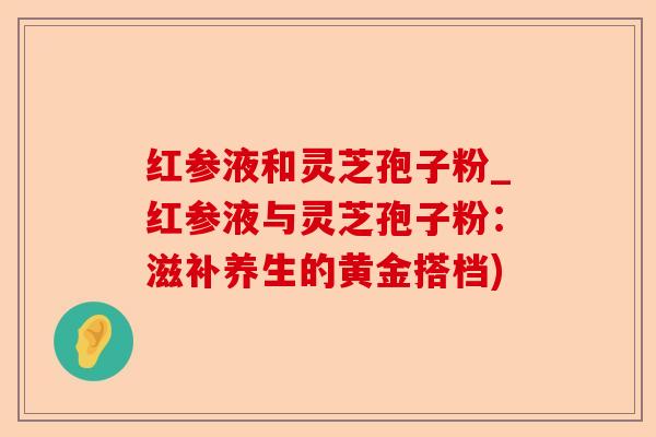 红参液和灵芝孢子粉_红参液与灵芝孢子粉:滋补养生的黄金搭档)-第1张图片-卓越灵芝孢子粉 红参液和灵芝孢子粉_红参液与灵芝孢子粉:滋补养生的黄金搭档)-第1张图片-卓越灵芝孢子粉