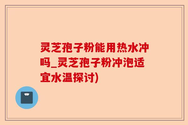 灵芝孢子粉能用热水冲吗_灵芝孢子粉冲泡适宜水温探讨)-第1张图片-卓越灵芝孢子粉 灵芝孢子粉能用热水冲吗_灵芝孢子粉冲泡适宜水温探讨)-第1张图片-卓越灵芝孢子粉