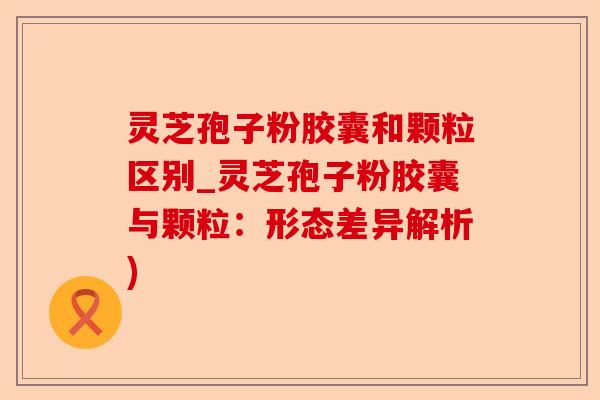 灵芝孢子粉胶囊和颗粒区别_灵芝孢子粉胶囊与颗粒：形态差异解析)-第1张图片-卓越灵芝孢子粉