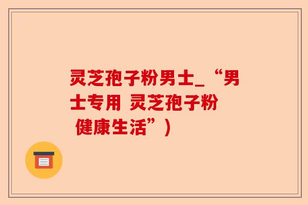 灵芝孢子粉男士_“男士专用 灵芝孢子粉 健康生活”)-第1张图片-卓越灵芝孢子粉 灵芝孢子粉男士_“男士专用 灵芝孢子粉 健康生活”)-第1张图片-卓越灵芝孢子粉