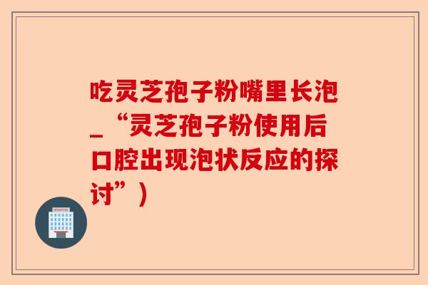 吃灵芝孢子粉嘴里长泡_“灵芝孢子粉使用后口腔出现泡状反应的探讨”)-第1张图片-卓越灵芝孢子粉 吃灵芝孢子粉嘴里长泡_“灵芝孢子粉使用后口腔出现泡状反应的探讨”)-第1张图片-卓越灵芝孢子粉