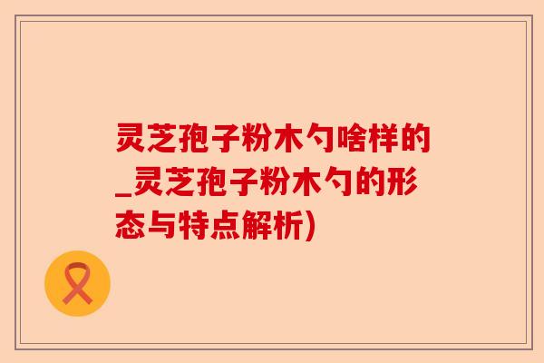 灵芝孢子粉木勺啥样的_灵芝孢子粉木勺的形态与特点解析)-第1张图片-卓越灵芝孢子粉 灵芝孢子粉木勺啥样的_灵芝孢子粉木勺的形态与特点解析)-第1张图片-卓越灵芝孢子粉