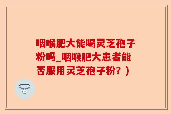 咽喉肥大能喝灵芝孢子粉吗_咽喉肥大患者能否服用灵芝孢子粉?)-第1张图片-卓越灵芝孢子粉 咽喉肥大能喝灵芝孢子粉吗_咽喉肥大患者能否服用灵芝孢子粉?)-第1张图片-卓越灵芝孢子粉