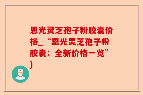 恩光灵芝孢子粉胶囊价格_“恩光灵芝孢子粉胶囊：全新价格一览”)-第1张图片-卓越灵芝孢子粉