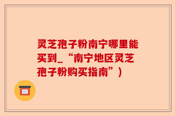 灵芝孢子粉南宁哪里能买到_“南宁地区灵芝孢子粉购买指南”)-第1张图片-卓越灵芝孢子粉