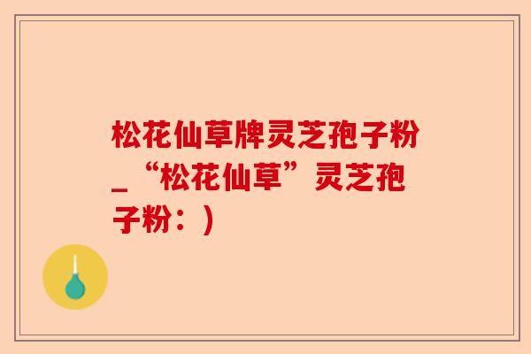 松花仙草牌灵芝孢子粉_“松花仙草”灵芝孢子粉：)-第1张图片-卓越灵芝孢子粉