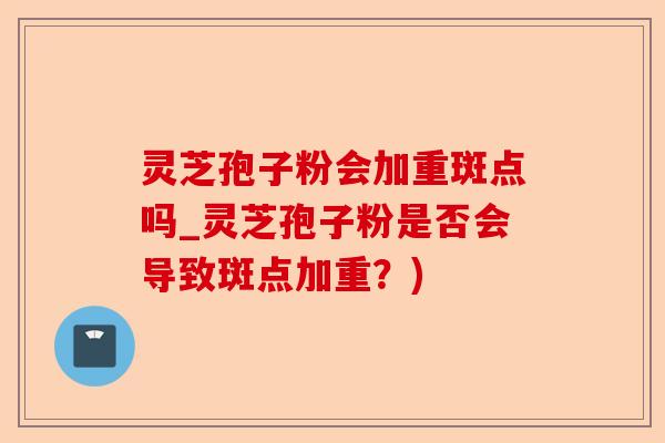 灵芝孢子粉会加重斑点吗_灵芝孢子粉是否会导致斑点加重？)-第1张图片-卓越灵芝孢子粉
