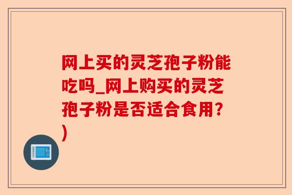 网上买的灵芝孢子粉能吃吗_网上购买的灵芝孢子粉是否适合食用?)-第1张图片-卓越灵芝孢子粉 网上买的灵芝孢子粉能吃吗_网上购买的灵芝孢子粉是否适合食用?)-第1张图片-卓越灵芝孢子粉