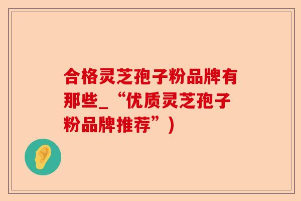 合格灵芝孢子粉品牌有那些_“优质灵芝孢子粉品牌推荐”)-第1张图片-卓越灵芝孢子粉 合格灵芝孢子粉品牌有那些_“优质灵芝孢子粉品牌推荐”)-第1张图片-卓越灵芝孢子粉