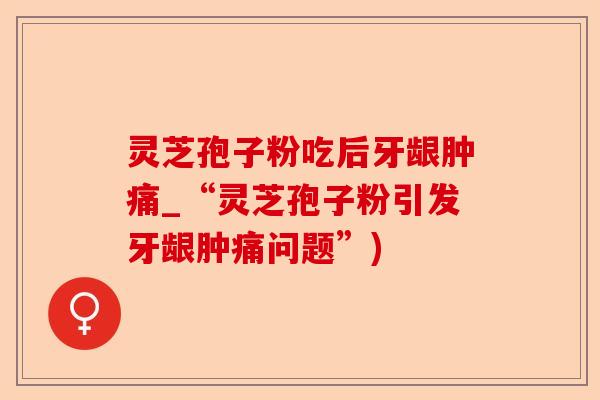 灵芝孢子粉吃后牙龈肿痛_“灵芝孢子粉引发牙龈肿痛问题”)-第1张图片-卓越灵芝孢子粉 灵芝孢子粉吃后牙龈肿痛_“灵芝孢子粉引发牙龈肿痛问题”)-第1张图片-卓越灵芝孢子粉