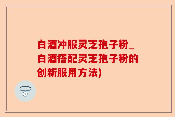 白酒冲服灵芝孢子粉_白酒搭配灵芝孢子粉的创新服用方法)-第1张图片-卓越灵芝孢子粉
