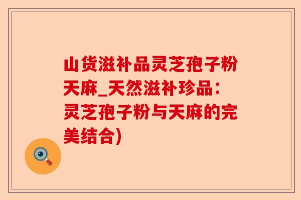 山货滋补品灵芝孢子粉天麻_天然滋补珍品：灵芝孢子粉与天麻的完美结合)-第1张图片-卓越灵芝孢子粉