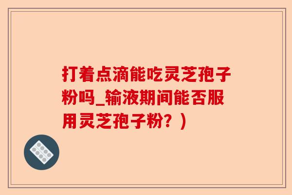 打着点滴能吃灵芝孢子粉吗_输液期间能否服用灵芝孢子粉?)-第1张图片-卓越灵芝孢子粉 打着点滴能吃灵芝孢子粉吗_输液期间能否服用灵芝孢子粉?)-第1张图片-卓越灵芝孢子粉