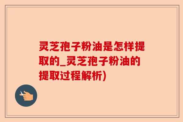 灵芝孢子粉油是怎样提取的_灵芝孢子粉油的提取过程解析)-第1张图片-卓越灵芝孢子粉