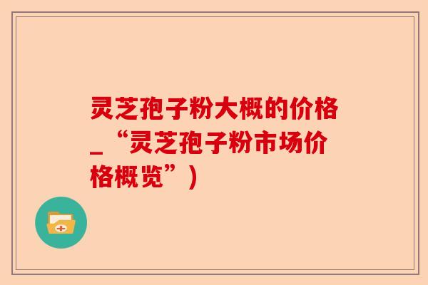 灵芝孢子粉大概的价格_“灵芝孢子粉市场价格概览”)-第1张图片-卓越灵芝孢子粉
