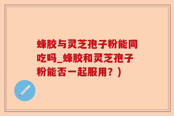 蜂胶与灵芝孢子粉能同吃吗_蜂胶和灵芝孢子粉能否一起服用？)-第1张图片-卓越灵芝孢子粉