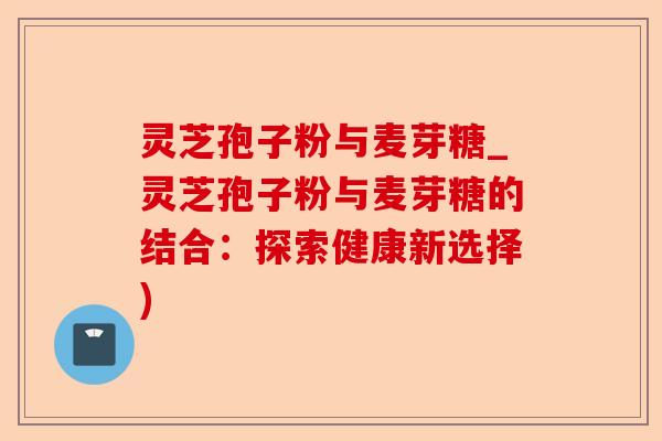 灵芝孢子粉与麦芽糖_灵芝孢子粉与麦芽糖的结合：探索健康新选择)-第1张图片-卓越灵芝孢子粉