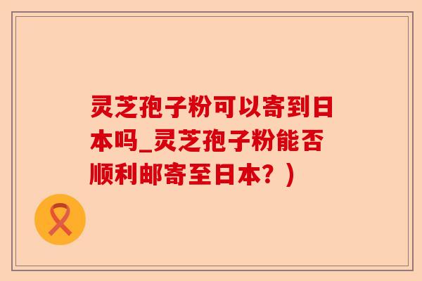 灵芝孢子粉可以寄到日本吗_灵芝孢子粉能否顺利邮寄至日本？)-第1张图片-卓越灵芝孢子粉