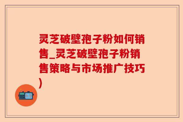 灵芝破壁孢子粉如何销售_灵芝破壁孢子粉销售策略与市场推广技巧)-第1张图片-卓越灵芝孢子粉
