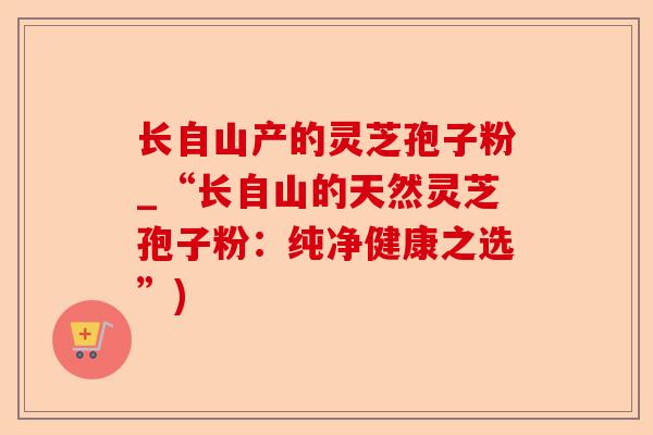 长自山产的灵芝孢子粉_“长自山的天然灵芝孢子粉：纯净健康之选”)-第1张图片-卓越灵芝孢子粉