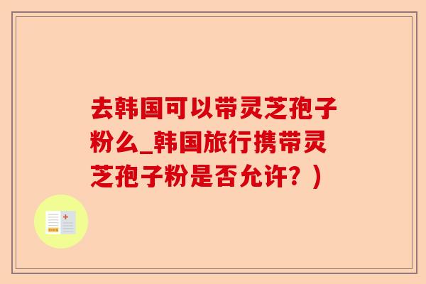 去韩国可以带灵芝孢子粉么_韩国旅行携带灵芝孢子粉是否允许？)-第1张图片-卓越灵芝孢子粉