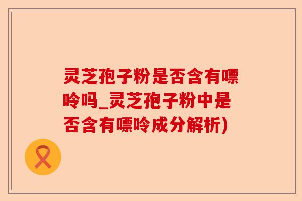 灵芝孢子粉是否含有嘌呤吗_灵芝孢子粉中是否含有嘌呤成分解析)-第1张图片-卓越灵芝孢子粉