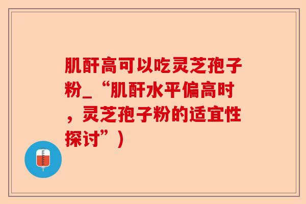 肌酐高可以吃灵芝孢子粉_“肌酐水平偏高时，灵芝孢子粉的适宜性探讨”)-第1张图片-卓越灵芝孢子粉