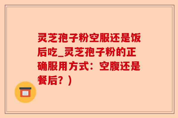 灵芝孢子粉空服还是饭后吃_灵芝孢子粉的正确服用方式：空腹还是餐后？)-第1张图片-卓越灵芝孢子粉