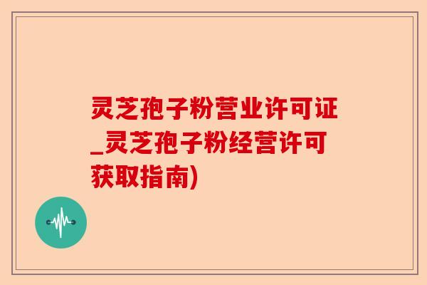 灵芝孢子粉营业许可证_灵芝孢子粉经营许可获取指南)-第1张图片-卓越灵芝孢子粉