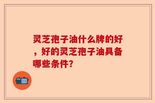 灵芝孢子油什么牌的好，好的灵芝孢子油具备哪些条件？-第1张图片-卓越灵芝孢子粉