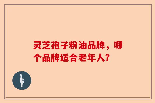 灵芝孢子粉油品牌，哪个品牌适合老年人？-第1张图片-卓越灵芝孢子粉