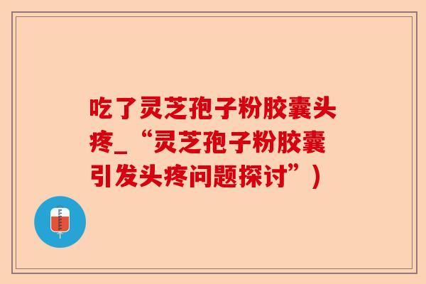 吃了灵芝孢子粉胶囊头疼_“灵芝孢子粉胶囊引发头疼问题探讨”)-第1张图片-卓越灵芝孢子粉 吃了灵芝孢子粉胶囊头疼_“灵芝孢子粉胶囊引发头疼问题探讨”)-第1张图片-卓越灵芝孢子粉