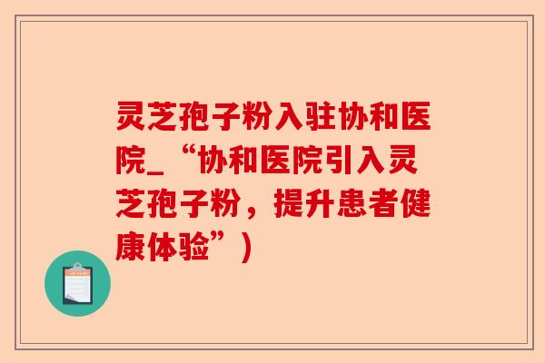 灵芝孢子粉入驻协和医院_“协和医院引入灵芝孢子粉，提升患者健康体验”)-第1张图片-卓越灵芝孢子粉