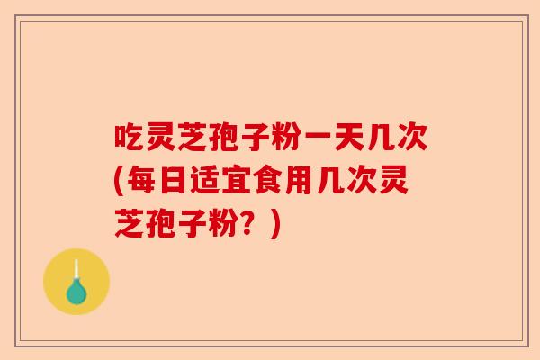 吃灵芝孢子粉一天几次(每日适宜食用几次灵芝孢子粉？)-第1张图片-卓越灵芝孢子粉
