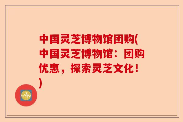 中国灵芝博物馆团购(中国灵芝博物馆：团购优惠，探索灵芝文化！)-第1张图片-卓越灵芝孢子粉