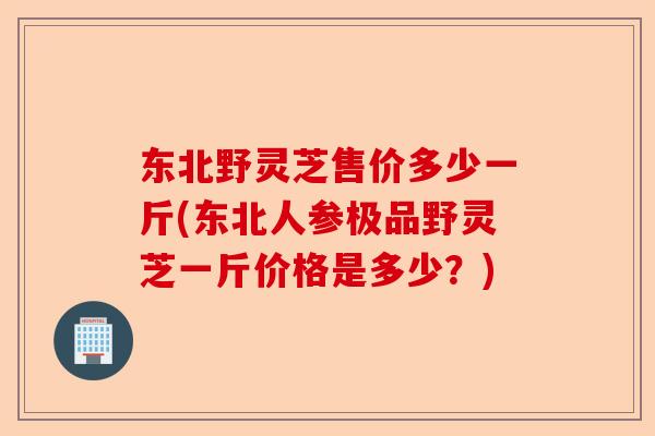 东北野灵芝售价多少一斤(东北人参极品野灵芝一斤价格是多少？)-第1张图片-卓越灵芝孢子粉