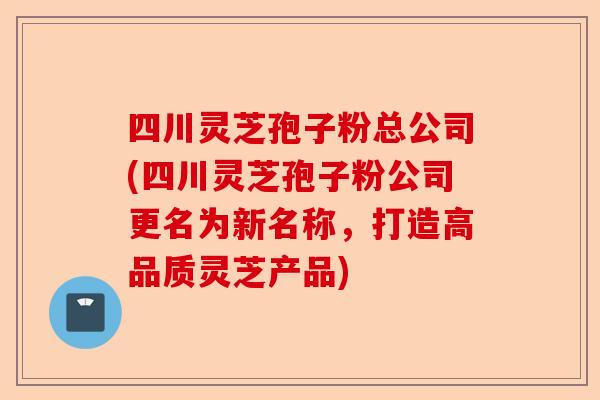 四川灵芝孢子粉总公司(四川灵芝孢子粉公司更名为新名称，打造高品质灵芝产品)-第1张图片-卓越灵芝孢子粉
