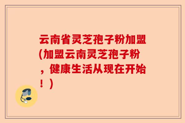 云南省灵芝孢子粉加盟(加盟云南灵芝孢子粉，健康生活从现在开始！)-第1张图片-卓越灵芝孢子粉