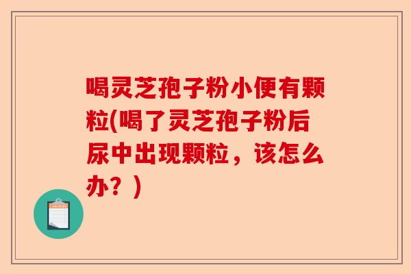 喝灵芝孢子粉小便有颗粒(喝了灵芝孢子粉后尿中出现颗粒,该怎么办?)-第1张图片-卓越灵芝孢子粉 喝灵芝孢子粉小便有颗粒(喝了灵芝孢子粉后尿中出现颗粒,该怎么办?)-第1张图片-卓越灵芝孢子粉