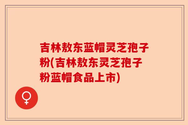 吉林敖东蓝帽灵芝孢子粉(吉林敖东灵芝孢子粉蓝帽食品上市)-第1张图片-卓越灵芝孢子粉