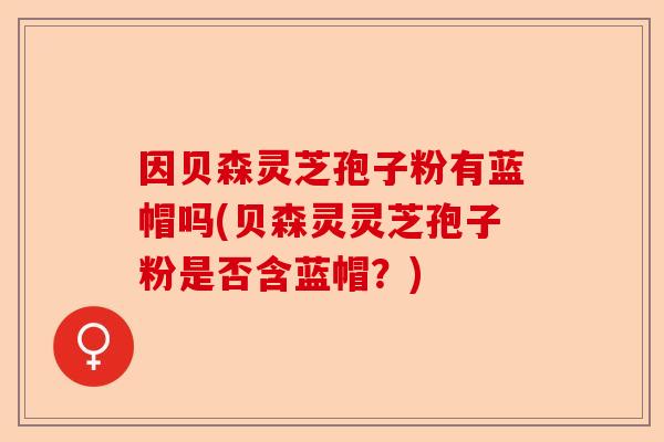 因贝森灵芝孢子粉有蓝帽吗(贝森灵灵芝孢子粉是否含蓝帽？)-第1张图片-卓越灵芝孢子粉