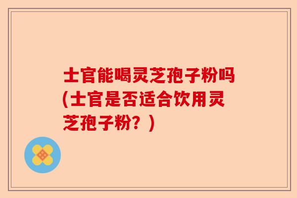 士官能喝灵芝孢子粉吗(士官是否适合饮用灵芝孢子粉？)-第1张图片-卓越灵芝孢子粉